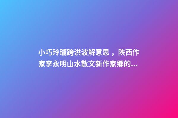小巧玲瓏跨洪波解意思，陜西作家李永明山水散文新作家鄉的古井-第1張-觀點-玄機派